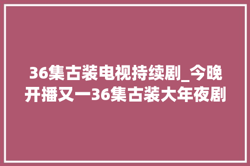 36集古装电视持续剧_今晚开播又一36集古装大年夜剧来袭演员声威不错有爆款潜质