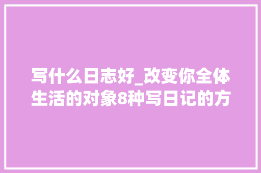 写什么日志好_改变你全体生活的对象8种写日记的方法 求职信范文