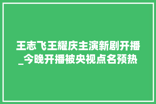 王志飞王耀庆主演新剧开播_今晚开播被央视点名预热王志飞王耀庆坐镇终于有剧追了 演讲稿范文