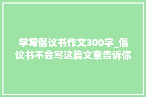 学写倡议书作文300字_倡议书不会写这篇文章告诉你的不仅仅是写作思路