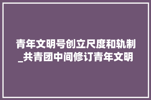 青年文明号创立尺度和轨制_共青团中间修订青年文明号活动治理办法