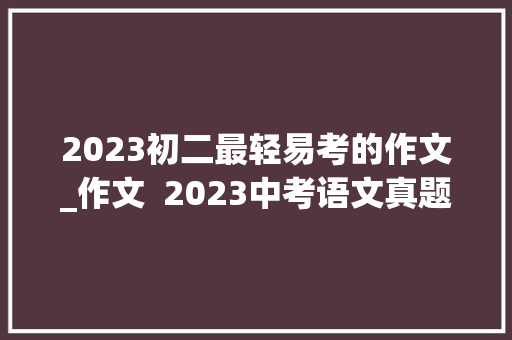 2023初二最轻易考的作文_作文  2023中考语文真题之命题作文范文11篇 工作总结范文