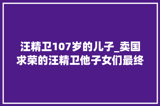 汪精卫107岁的儿子_卖国求荣的汪精卫他子女们最终的人生终局若何