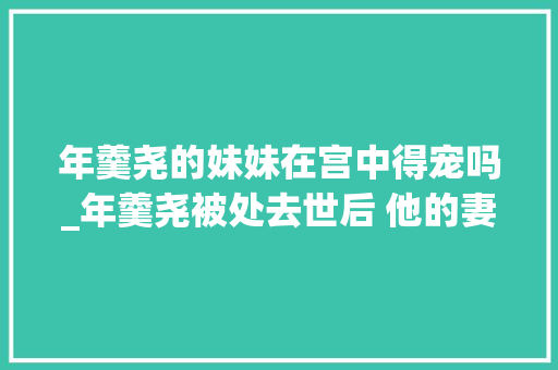 年羹尧的妹妹在宫中得宠吗_年羹尧被处去世后 他的妻女下场若何 演讲稿范文