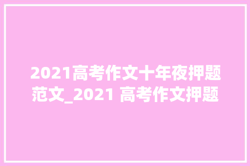 2021高考作文十年夜押题范文_2021 高考作文押题必备10 大年夜主题词立意角度时评选段不能不看 致辞范文