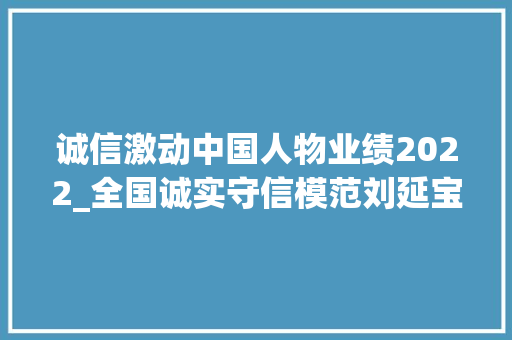 诚信激动中国人物业绩2022_全国诚实守信模范刘延宝去世 与家人接力守护烈士墓70余载 综述范文