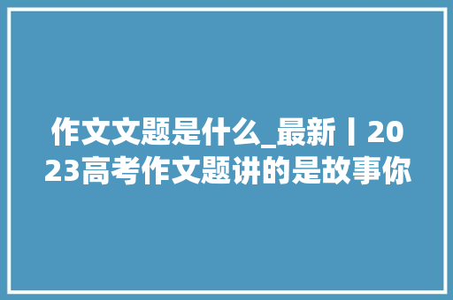 作文文题是什么_最新丨2023高考作文题讲的是故事你会怎么写评论区见