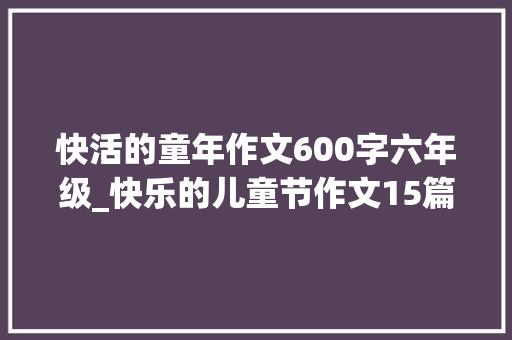 快活的童年作文600字六年级_快乐的儿童节作文15篇 演讲稿范文