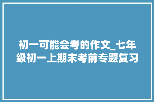 初一可能会考的作文_七年级初一上期末考前专题复习作文备考范文 工作总结范文