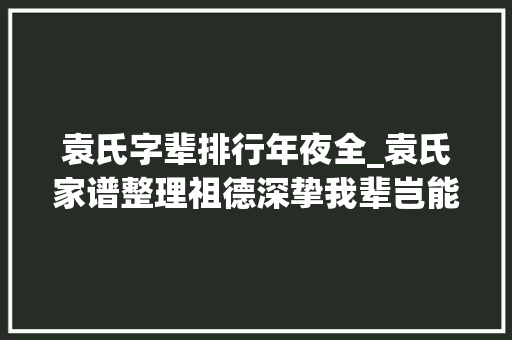 袁氏字辈排行年夜全_袁氏家谱整理祖德深挚我辈岂能不奋进 生活范文