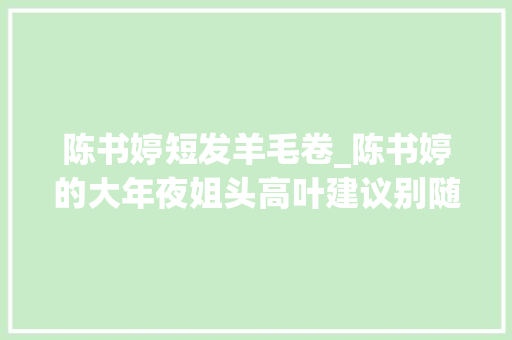 陈书婷短发羊毛卷_陈书婷的大年夜姐头高叶建议别随便纰漏卷