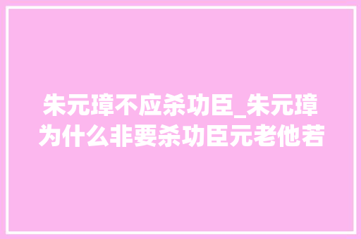 朱元璋不应杀功臣_朱元璋为什么非要杀功臣元老他若不杀了这些人大年夜明或江山不保