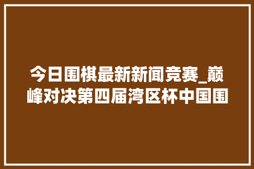 今日围棋最新新闻竞赛_巅峰对决第四届湾区杯中国围棋大年夜棋士赛决赛即将开赛