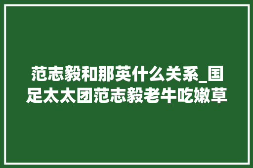 范志毅和那英什么关系_国足太太团范志毅老牛吃嫩草高峰抛弃那英和儿子后娶同学