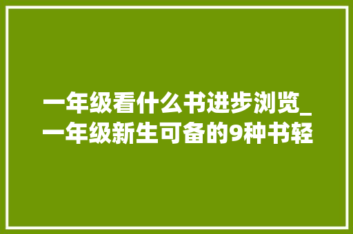 一年级看什么书进步浏览_一年级新生可备的9种书轻松迎接新学期 报告范文