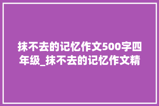 抹不去的记忆作文500字四年级_抹不去的记忆作文精选48篇