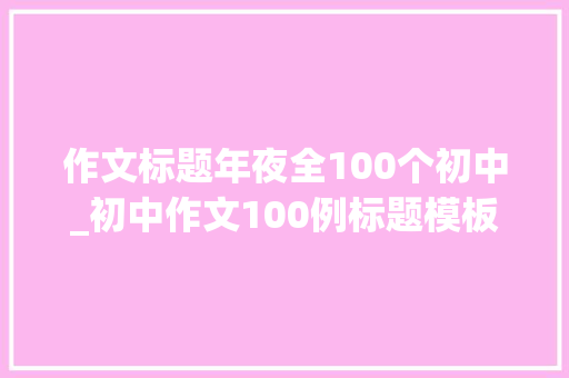 作文标题年夜全100个初中_初中作文100例标题模板特别新颖能为孩子的作文加分 生活范文