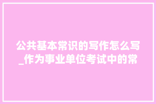 公共基本常识的写作怎么写_作为事业单位考试中的常驻嘉宾公共根本常识怎么学 综述范文