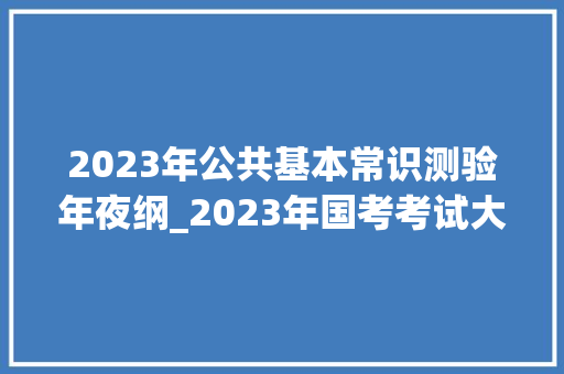 2023年公共基本常识测验年夜纲_2023年国考考试大年夜纲中间机关及其直属机构2023年度考试录用公务员公共科目笔试考试大年夜纲 生活范文