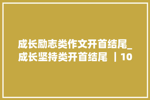 成长励志类作文开首结尾_成长坚持类开首结尾 ｜10条清新优雅的开首立意深远的结尾