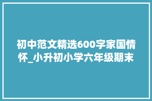 初中范文精选600字家国情怀_小升初小学六年级期末家国情怀类作文模拟测试范文7篇 职场范文