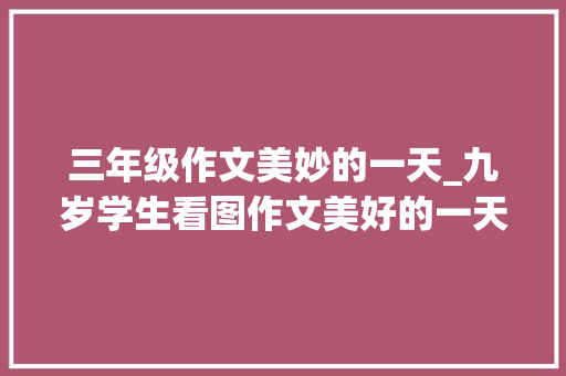 三年级作文美妙的一天_九岁学生看图作文美好的一天写得太有趣了