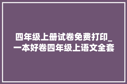 四年级上册试卷免费打印_一本好卷四年级上语文全套测试卷含谜底可打印自测