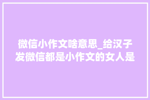 微信小作文啥意思_给汉子发微信都是小作文的女人是什么女人你是不是恋爱脑 申请书范文