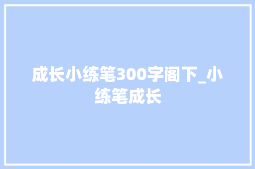 成长小练笔300字阁下_小练笔成长