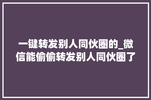 一键转发别人同伙圈的_微信能偷偷转发别人同伙圈了还上线2个实用新功能 学术范文