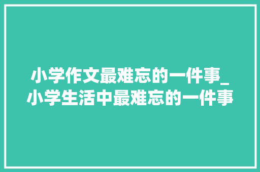 小学作文最难忘的一件事_小学生活中最难忘的一件事作文精选68篇