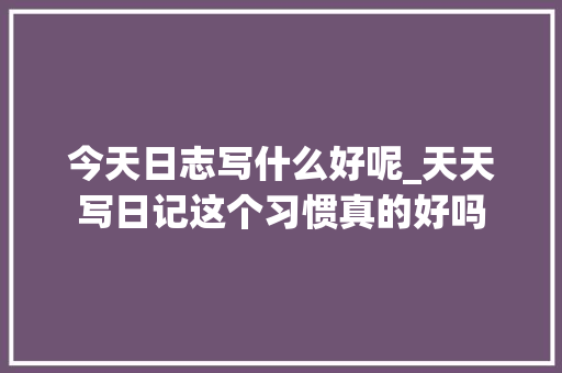 今天日志写什么好呢_天天写日记这个习惯真的好吗 商务邮件范文