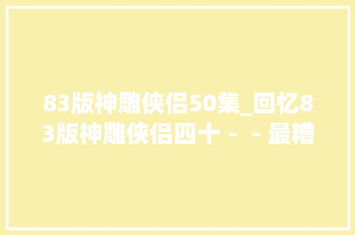 83版神雕侠侣50集_回忆83版神雕侠侣四十－－最糟糕的一集