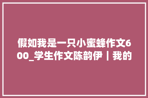 假如我是一只小蜜蜂作文600_学生作文陈韵伊｜我的家乡 求职信范文