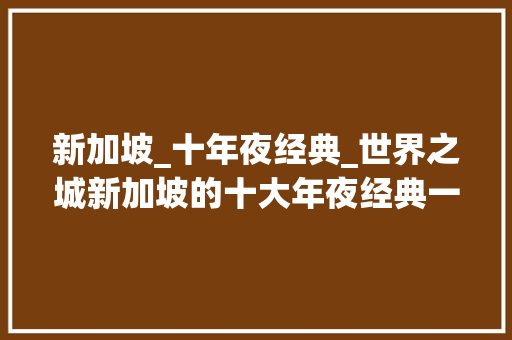 新加坡_十年夜经典_世界之城新加坡的十大年夜经典一 综述范文