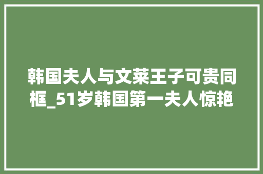 韩国夫人与文莱王子可贵同框_51岁韩国第一夫人惊艳晚宴同框文莱最帅王子火了看不出年事差