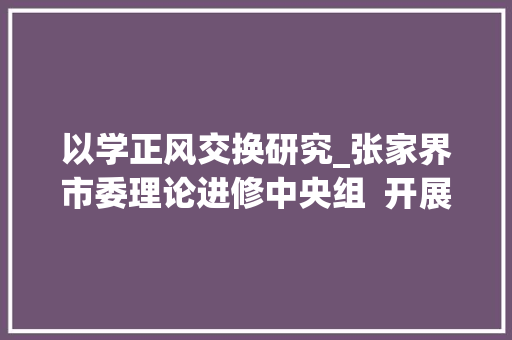 以学正风交换研究_张家界市委理论进修中央组  开展以学正风专题进修研讨