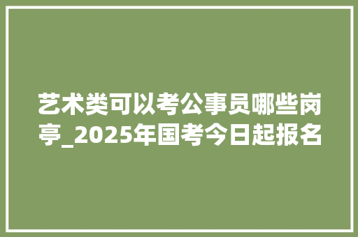 艺术类可以考公事员哪些岗亭_2025年国考今日起报名艺术生都能选哪些岗位 学术范文