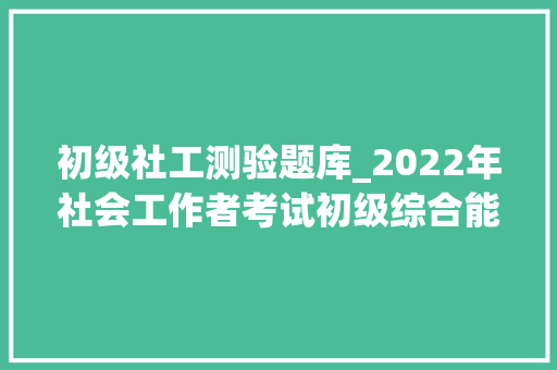 初级社工测验题库_2022年社会工作者考试初级综合能力真题参考谜底及解析