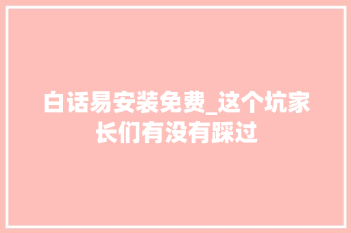 白话易安装免费_这个坑家长们有没有踩过 综述范文