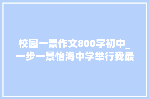 校园一景作文800字初中_一步一景怡海中学举行我最爱的校园一景征文活动大年夜赛 求职信范文