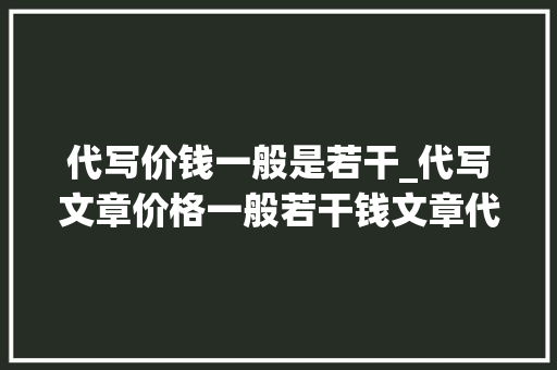 代写价钱一般是若干_代写文章价格一般若干钱文章代写收费标准是若何的