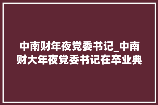 中南财年夜党委书记_中南财大年夜党委书记在卒业典礼上谈爱情同学们为直白鼓掌