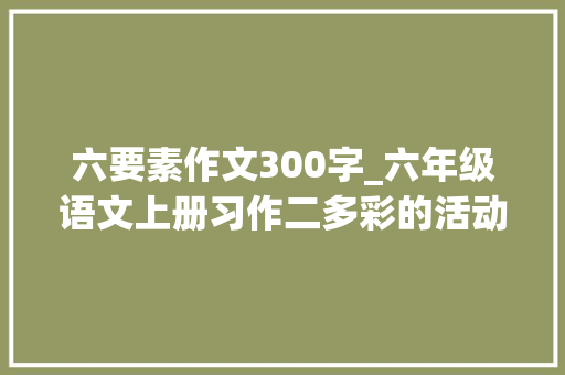 六要素作文300字_六年级语文上册习作二多彩的活动 说课稿