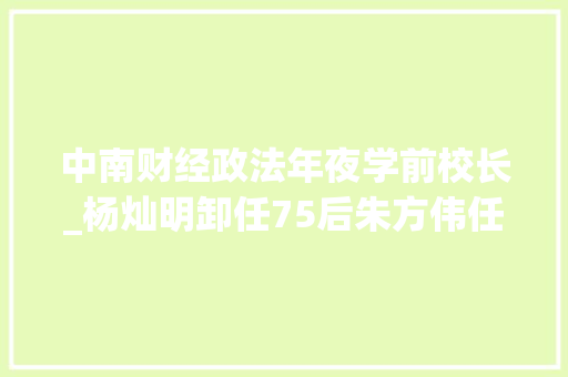 中南财经政法年夜学前校长_杨灿明卸任75后朱方伟任中南财经政法大年夜黉舍长身份背景不一般