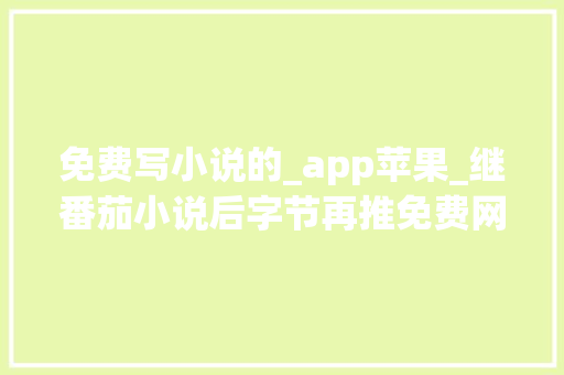 免费写小说的_app苹果_继番茄小说后字节再推免费网文 App蛋花小说和常读小说 学术范文