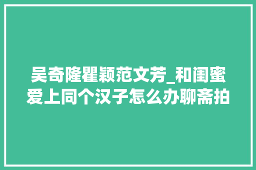 吴奇隆瞿颖范文芳_和闺蜜爱上同个汉子怎么办聊斋拍了这么多版这个终局可能最好