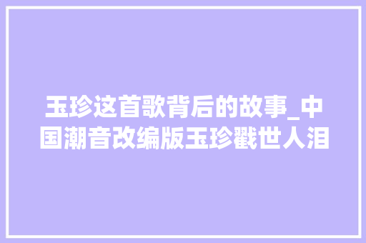 玉珍这首歌背后的故事_中国潮音改编版玉珍戳世人泪点 简历范文