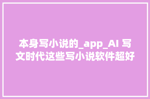 本身写小说的_app_AI 写文时代这些写小说软件超好用但版权与情感难题何解 综述范文