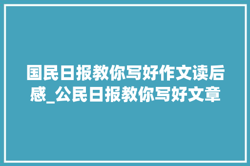 国民日报教你写好作文读后感_公民日报教你写好文章助力中高考作文拿高分中等生的福音 报告范文